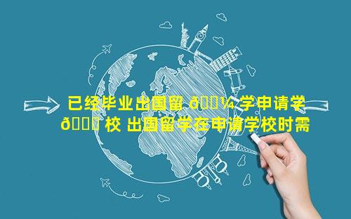 已经毕业出国留 🌼 学申请学 🐟 校 出国留学在申请学校时需要考虑的因素